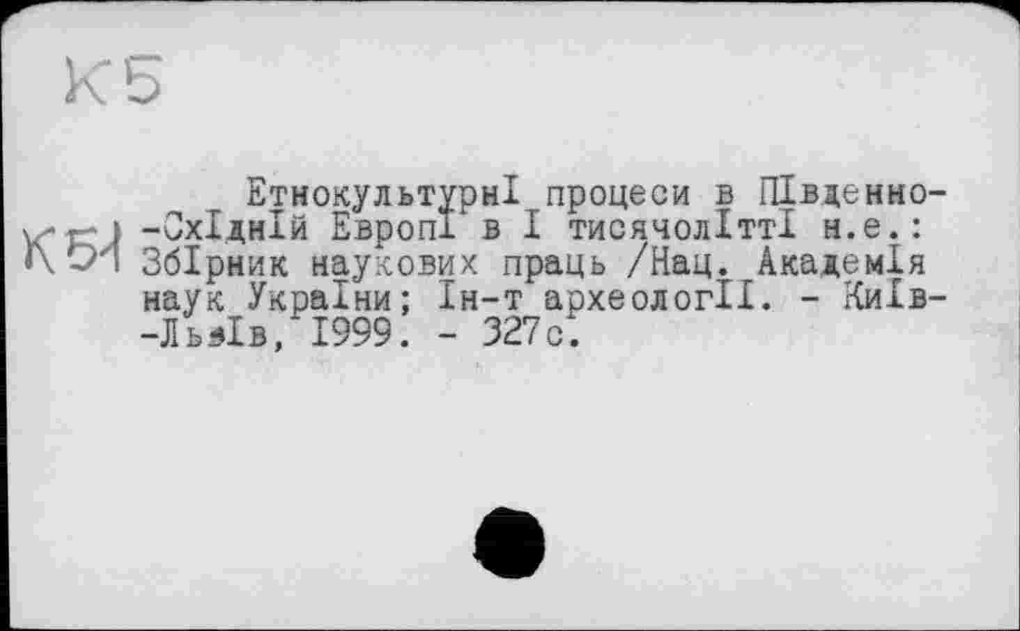 ﻿Етнокультурні процеси в ПІвденно-vz*r"| -Східній ЕвропГ в І тисячолітті н.е.: <\ Оя Збірник наукових праць /Нац. Академія наук України; Ін-т археології. - Київ--Ль Яв, 1999. - 327с.